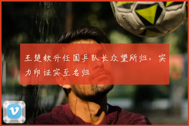 王楚钦升任国乒队长众望所归,实力印证实至名归