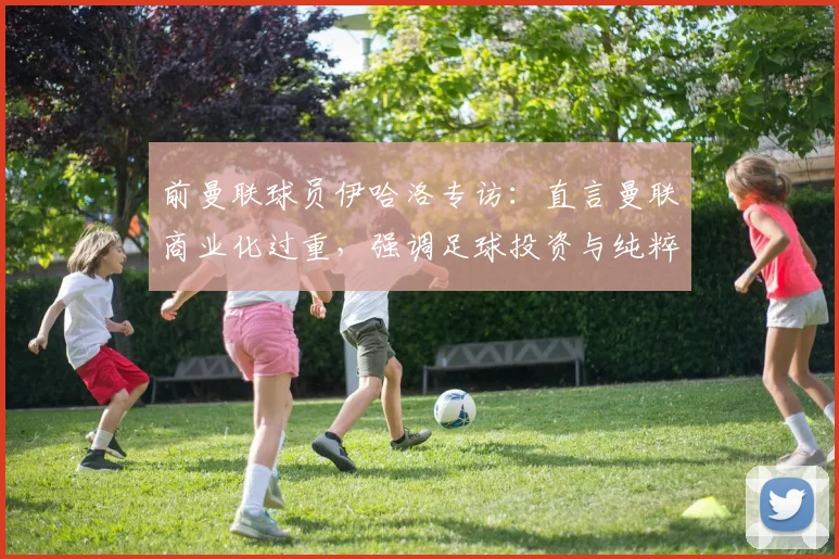 前曼联球员伊哈洛专访:直言曼联商业化过重,强调足球投资与纯粹热爱需平衡