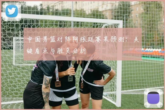 中国男篮对阵阿根廷赛果预测:关键看点与胜负分析
