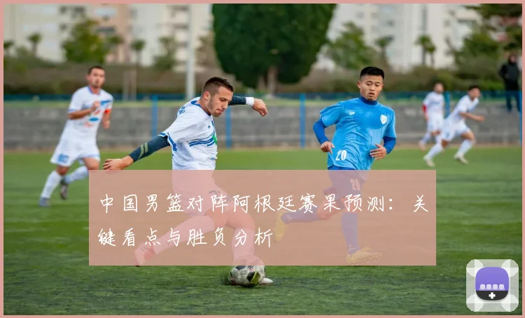 中国男篮对阵阿根廷赛果预测：关键看点与胜负分析