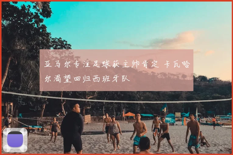 亚马尔专注足球获主帅肯定 卡瓦哈尔渴望回归西班牙队