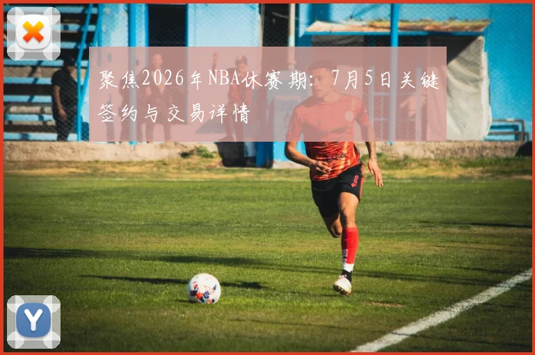 聚焦2026年NBA休赛期:7月5日关键签约与交易详情