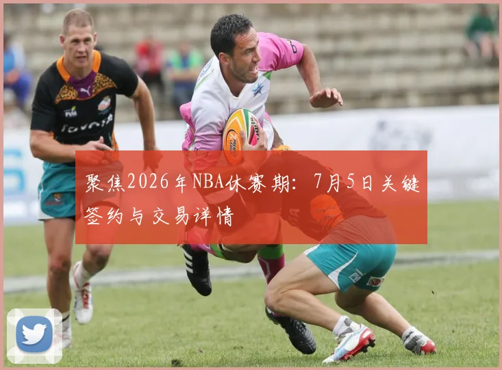聚焦2026年NBA休赛期：7月5日关键签约与交易详情
